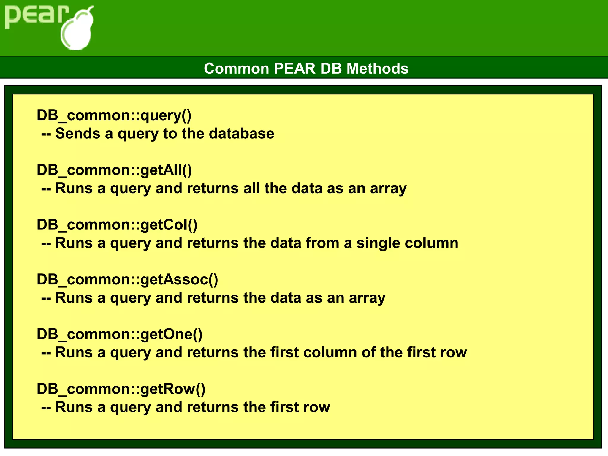 DB_common::query()
-- Sends a query to the database
DB_common::getAll()
-- Runs a query and returns all the data as an array
DB_common::getCol()
-- Runs a query and returns the data from a single column
DB_common::getAssoc()
-- Runs a query and returns the data as an array
DB_common::getOne()
-- Runs a query and returns the first column of the first row
DB_common::getRow()
-- Runs a query and returns the first row
Common PEAR DB Methods
 