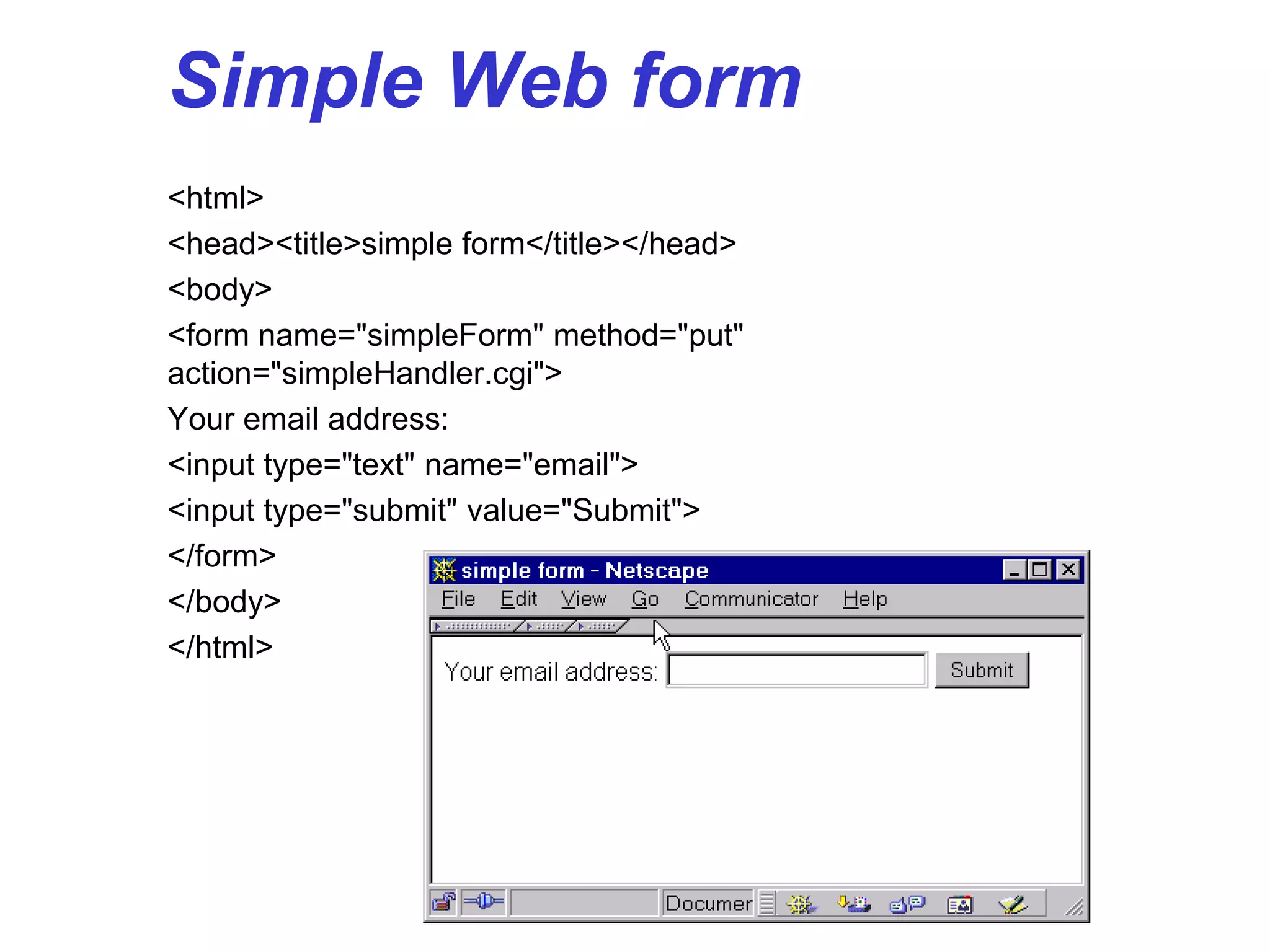 Simple Web form
<html>
<head><title>simple form</title></head>
<body>
<form name="simpleForm" method="put"
action="simpleHandler.cgi">
Your email address:
<input type="text" name="email">
<input type="submit" value="Submit">
</form>
</body>
</html>
 