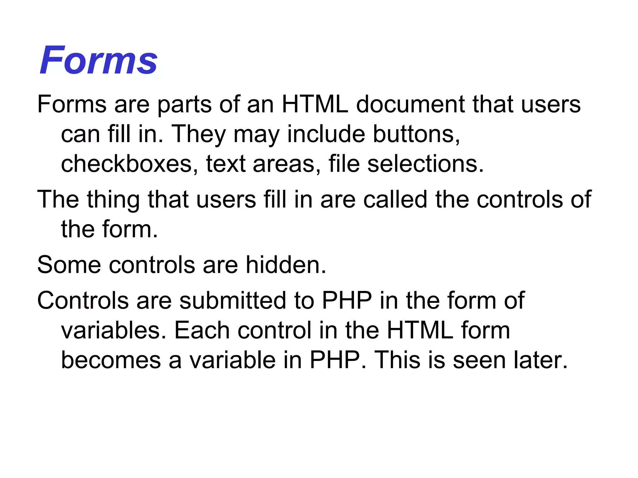 Forms
Forms are parts of an HTML document that users
can fill in. They may include buttons,
checkboxes, text areas, file selections.
The thing that users fill in are called the controls of
the form.
Some controls are hidden.
Controls are submitted to PHP in the form of
variables. Each control in the HTML form
becomes a variable in PHP. This is seen later.
 