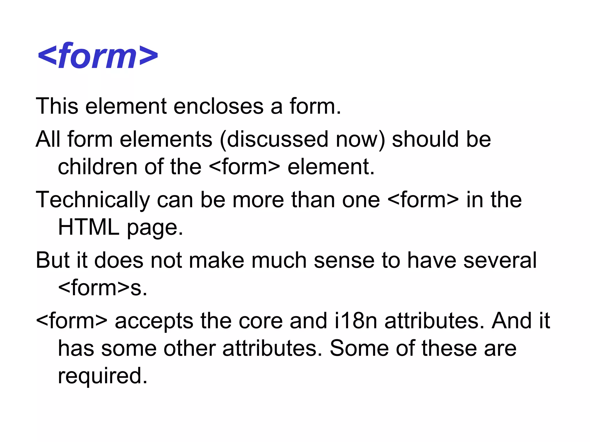 <form>
This element encloses a form.
All form elements (discussed now) should be
children of the <form> element.
Technically can be more than one <form> in the
HTML page.
But it does not make much sense to have several
<form>s.
<form> accepts the core and i18n attributes. And it
has some other attributes. Some of these are
required.
 