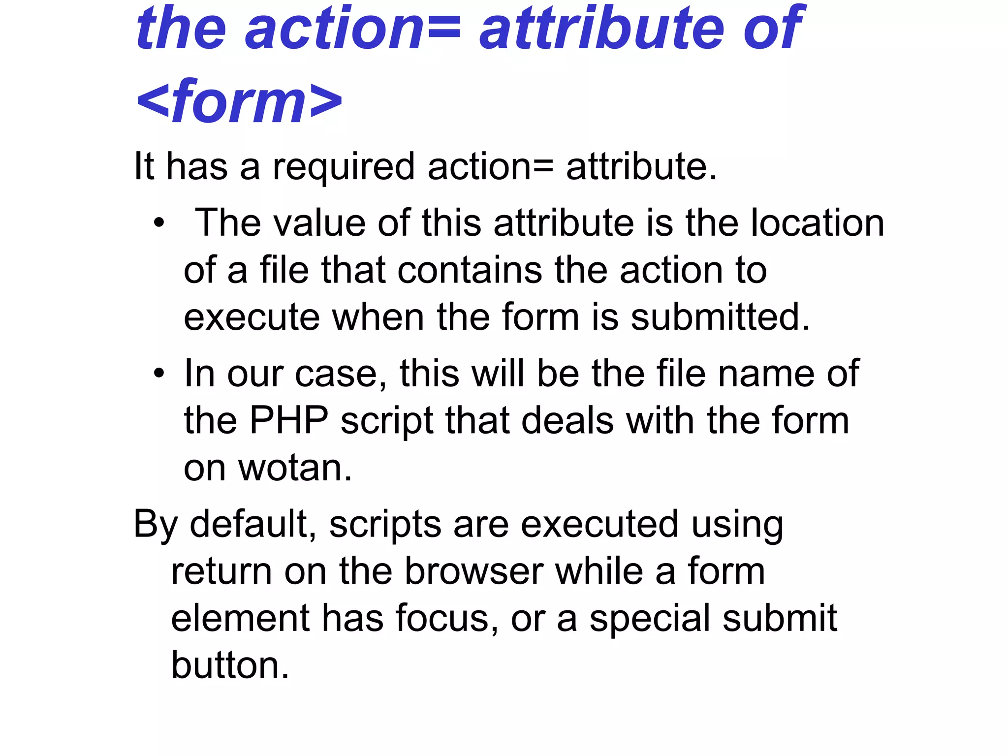 the action= attribute of
<form>
It has a required action= attribute.
• The value of this attribute is the location
of a file that contains the action to
execute when the form is submitted.
• In our case, this will be the file name of
the PHP script that deals with the form
on wotan.
By default, scripts are executed using
return on the browser while a form
element has focus, or a special submit
button.
 