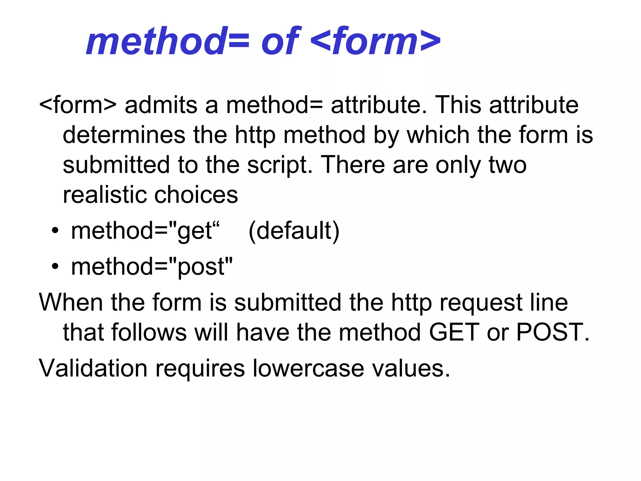 method= of <form>
<form> admits a method= attribute. This attribute
determines the http method by which the form is
submitted to the script. There are only two
realistic choices
• method="get“ (default)
• method="post"
When the form is submitted the http request line
that follows will have the method GET or POST.
Validation requires lowercase values.
 