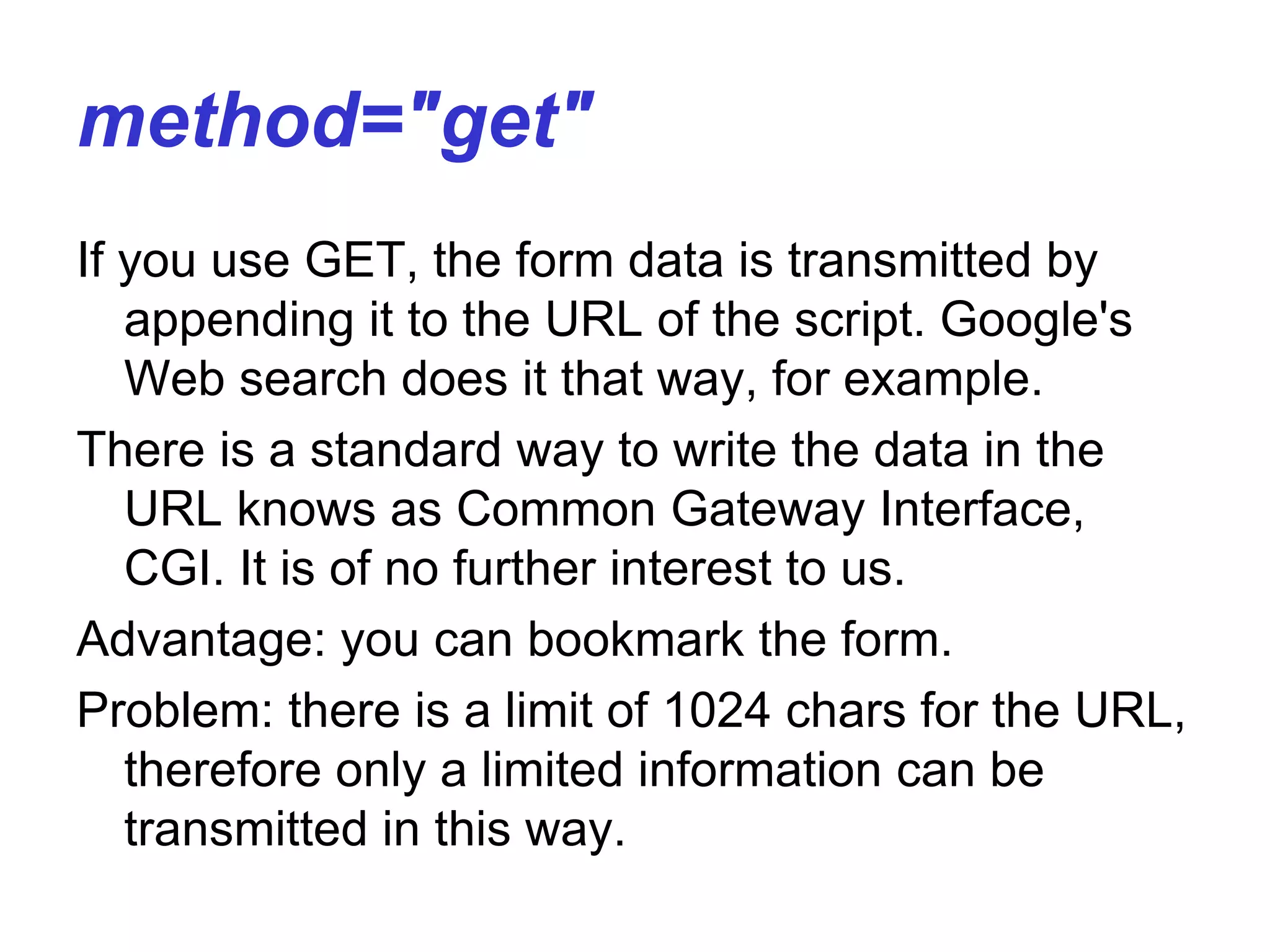 method="get"
If you use GET, the form data is transmitted by
appending it to the URL of the script. Google's
Web search does it that way, for example.
There is a standard way to write the data in the
URL knows as Common Gateway Interface,
CGI. It is of no further interest to us.
Advantage: you can bookmark the form.
Problem: there is a limit of 1024 chars for the URL,
therefore only a limited information can be
transmitted in this way.
 