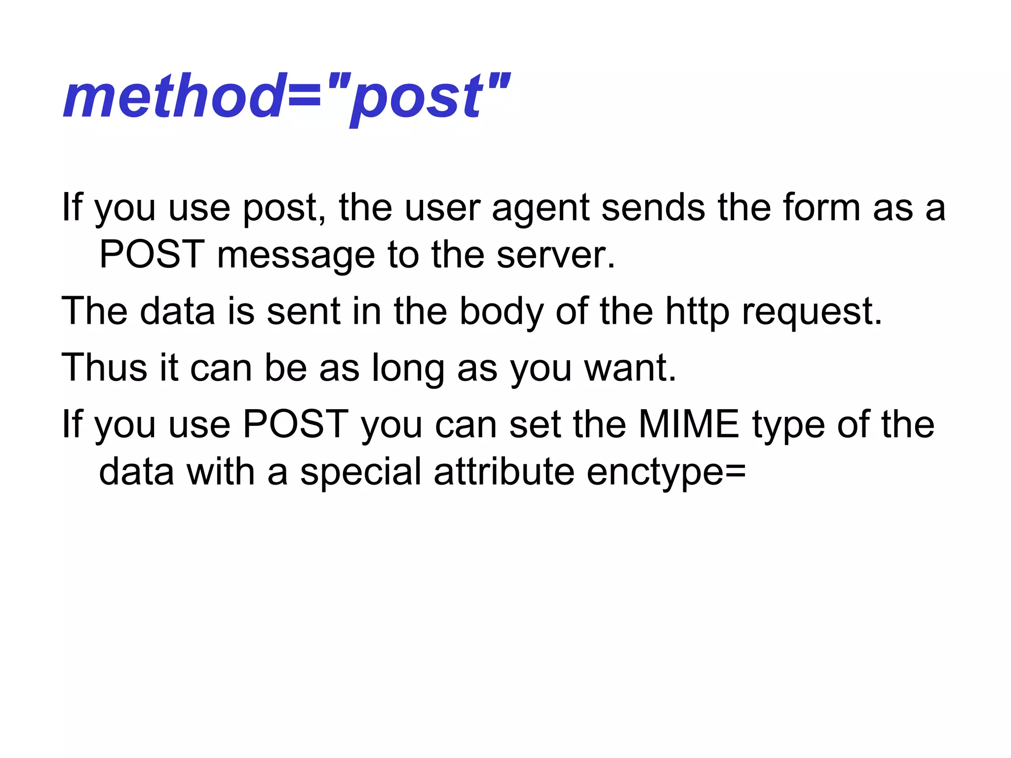 method="post"
If you use post, the user agent sends the form as a
POST message to the server.
The data is sent in the body of the http request.
Thus it can be as long as you want.
If you use POST you can set the MIME type of the
data with a special attribute enctype=
 