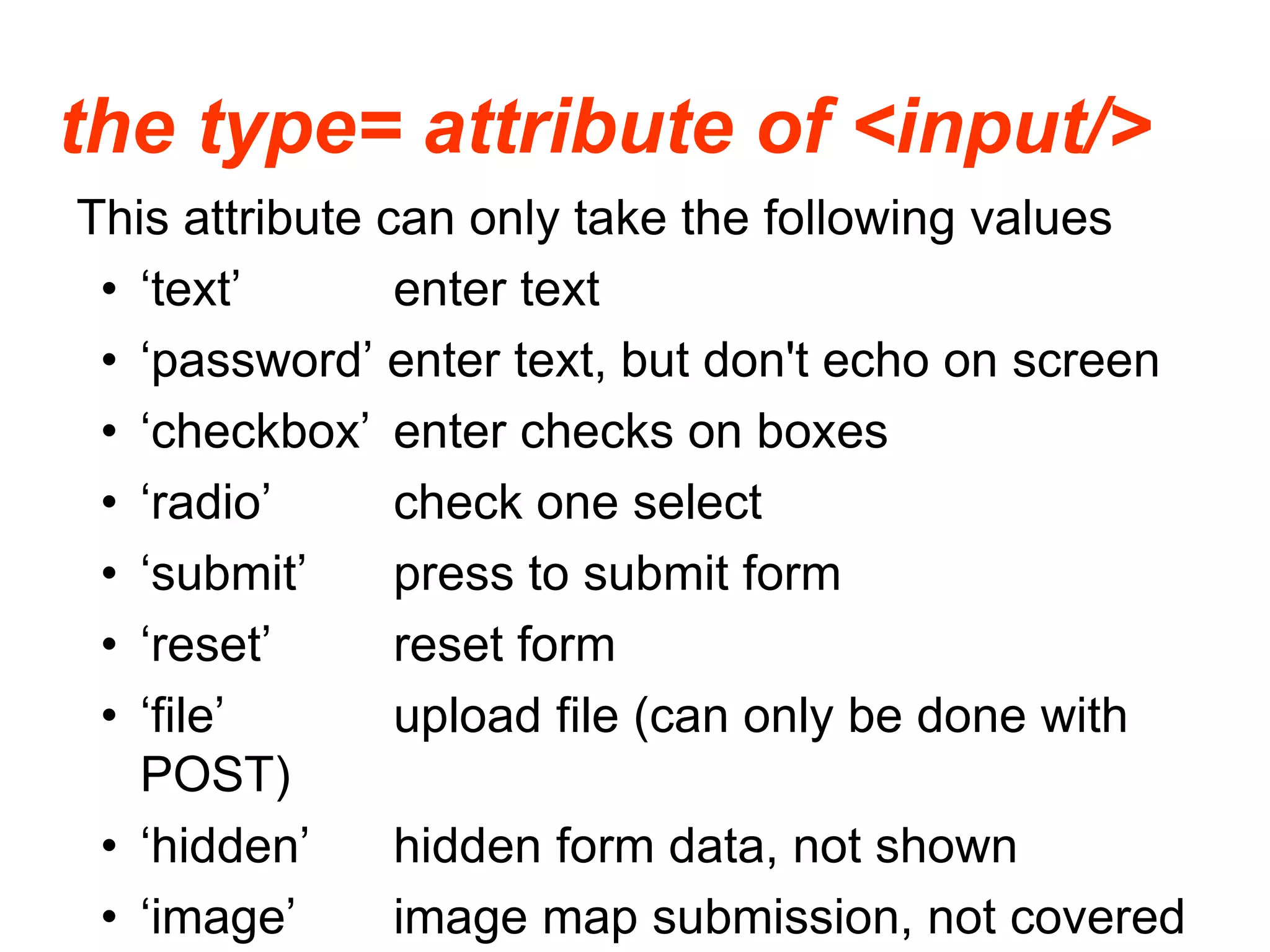 the type= attribute of <input/>
This attribute can only take the following values
• ‘text’ enter text
• ‘password’ enter text, but don't echo on screen
• ‘checkbox’ enter checks on boxes
• ‘radio’ check one select
• ‘submit’ press to submit form
• ‘reset’ reset form
• ‘file’ upload file (can only be done with
POST)
• ‘hidden’ hidden form data, not shown
• ‘image’ image map submission, not covered
 