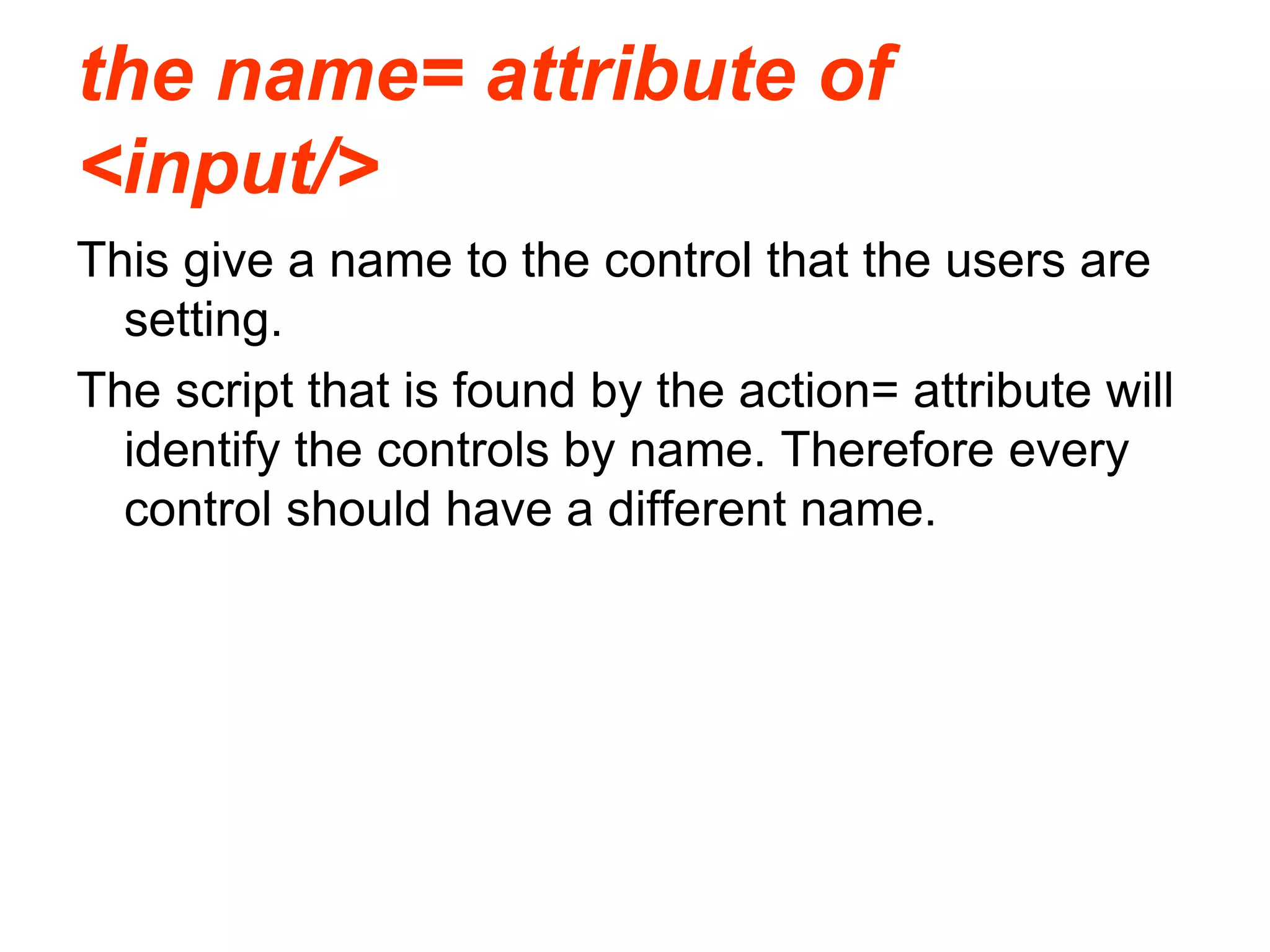 the name= attribute of
<input/>
This give a name to the control that the users are
setting.
The script that is found by the action= attribute will
identify the controls by name. Therefore every
control should have a different name.
 