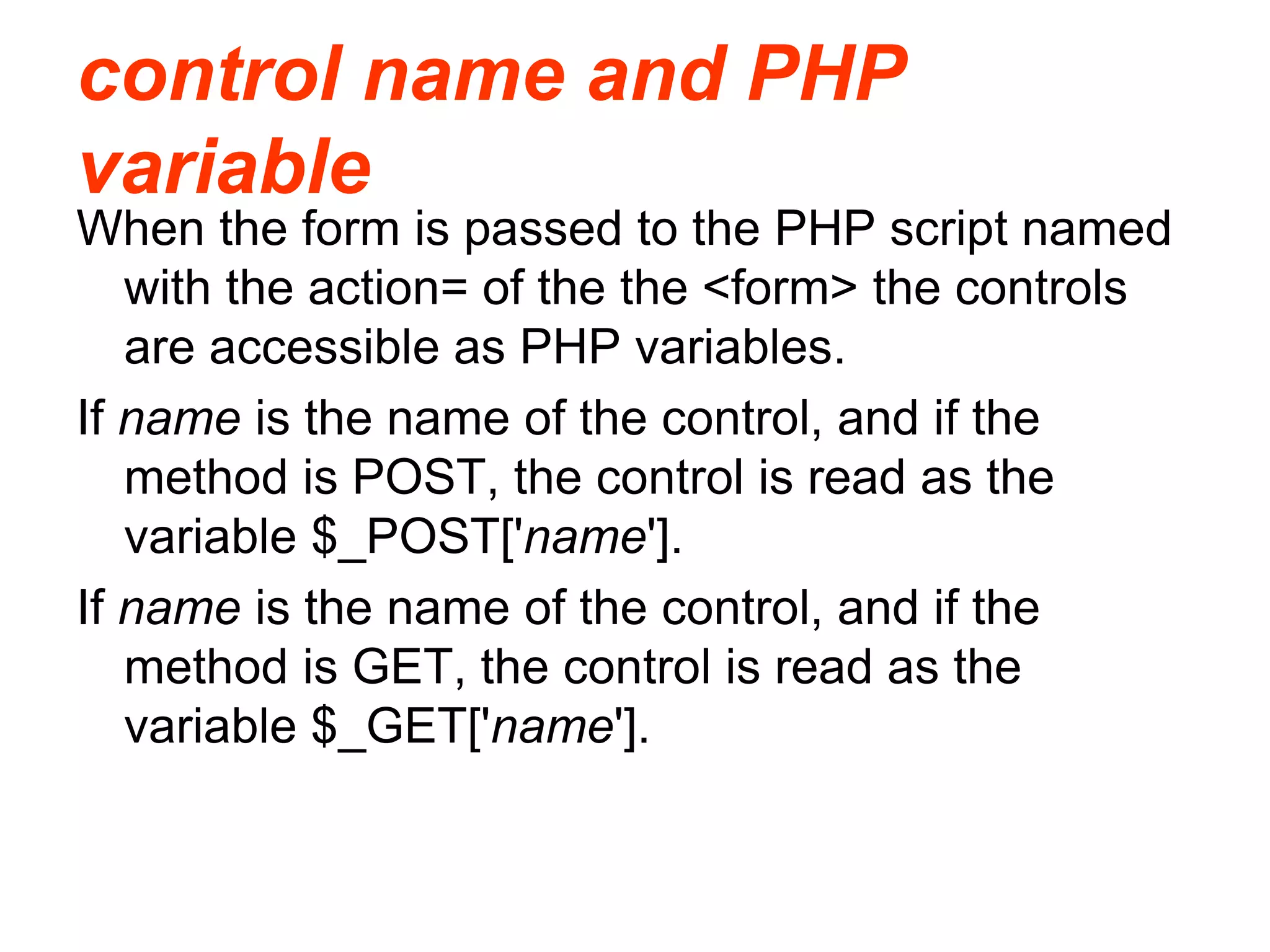 control name and PHP
variable
When the form is passed to the PHP script named
with the action= of the the <form> the controls
are accessible as PHP variables.
If name is the name of the control, and if the
method is POST, the control is read as the
variable $_POST['name'].
If name is the name of the control, and if the
method is GET, the control is read as the
variable $_GET['name'].
 
