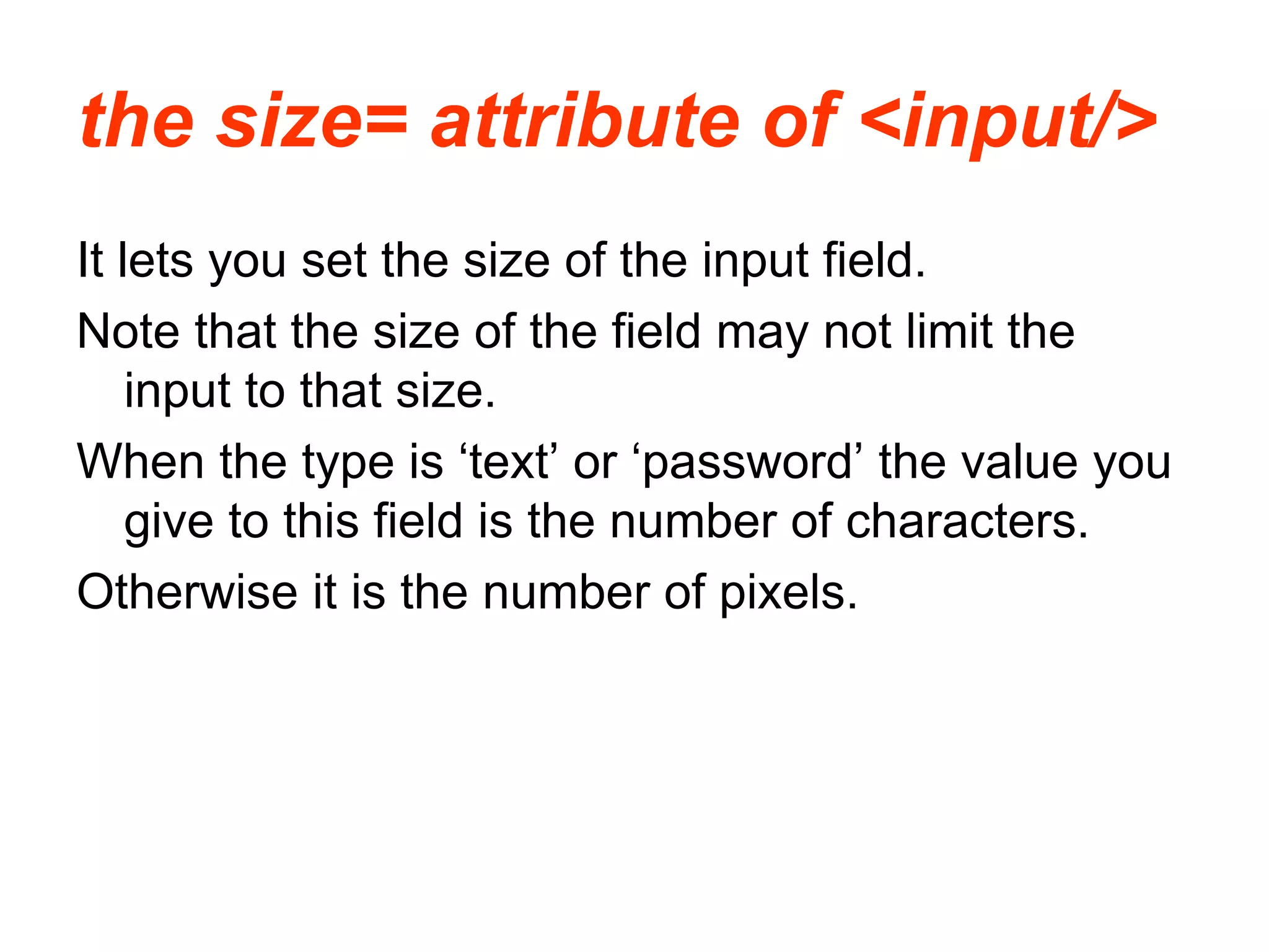 the size= attribute of <input/>
It lets you set the size of the input field.
Note that the size of the field may not limit the
input to that size.
When the type is ‘text’ or ‘password’ the value you
give to this field is the number of characters.
Otherwise it is the number of pixels.
 