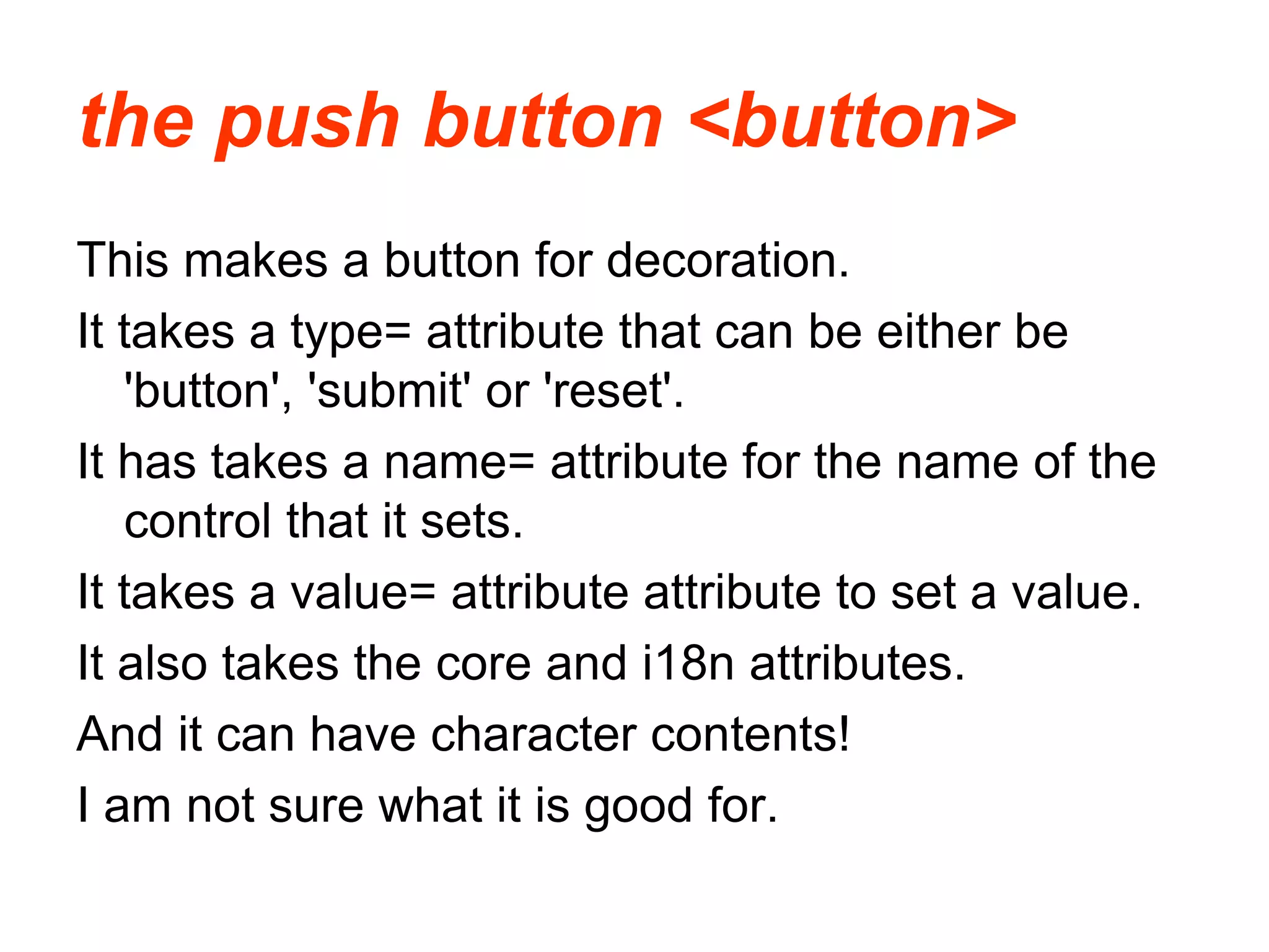the push button <button>
This makes a button for decoration.
It takes a type= attribute that can be either be
'button', 'submit' or 'reset'.
It has takes a name= attribute for the name of the
control that it sets.
It takes a value= attribute attribute to set a value.
It also takes the core and i18n attributes.
And it can have character contents!
I am not sure what it is good for.
 