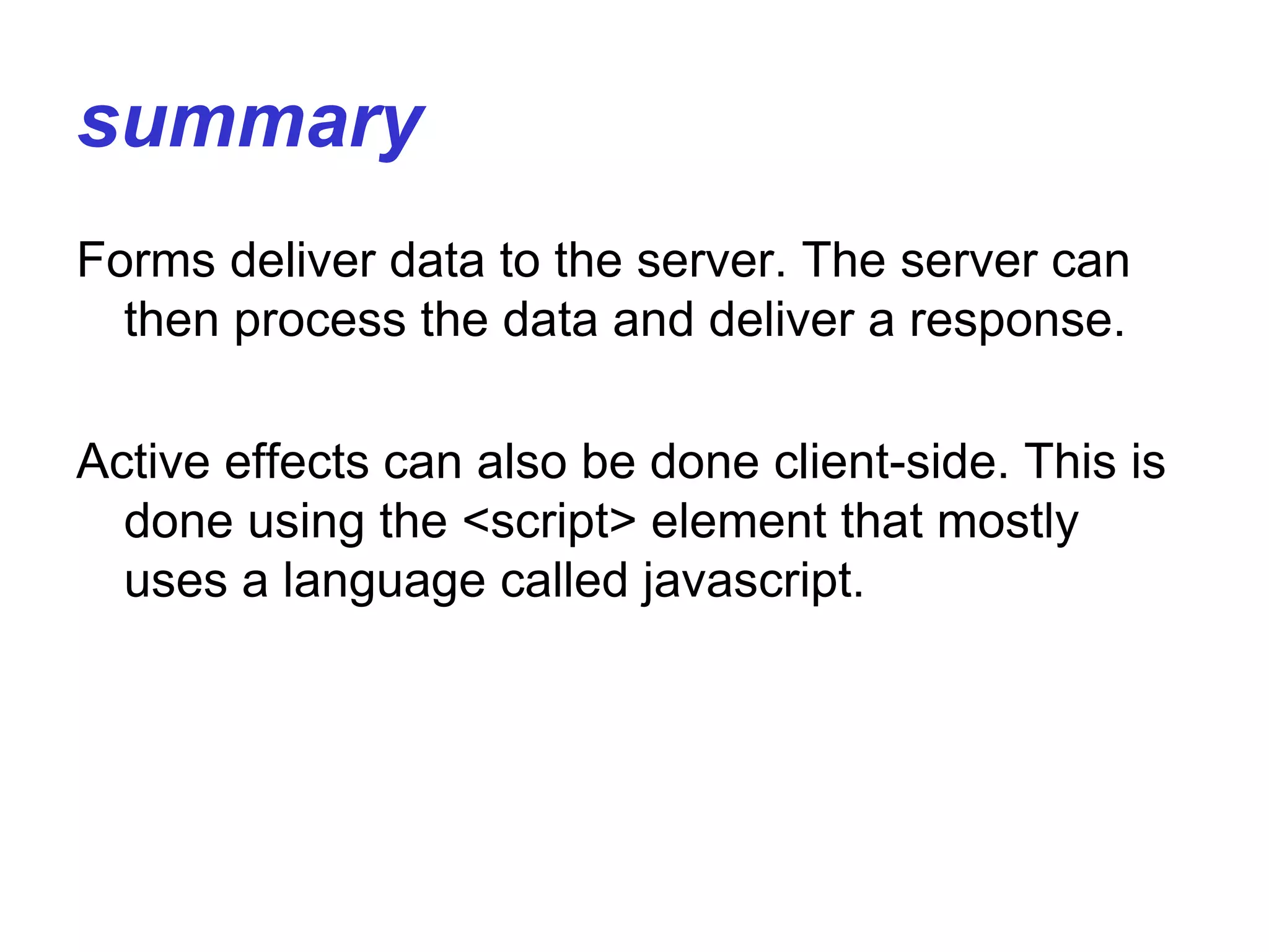 summary
Forms deliver data to the server. The server can
then process the data and deliver a response.
Active effects can also be done client-side. This is
done using the <script> element that mostly
uses a language called javascript.
 