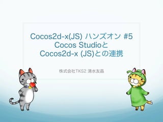Cocos2d-x(JS) ハンズオン #5
Cocos Studioと
Cocos2d-x (JS)との連携
株式会社TKS2 清水友晶
 