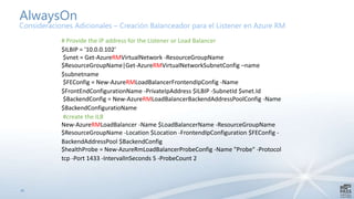 33
AlwaysOn
Consideraciones Adicionales – Creación Balanceador para el Listener en Azure RM
# Provide the IP address for the Listener or Load Balancer
$ILBIP = '10.0.0.102'
$vnet = Get-AzureRMVirtualNetwork -ResourceGroupName
$ResourceGroupName|Get-AzureRMVirtualNetworkSubnetConfig –name
$subnetname
$FEConfig = New-AzureRMLoadBalancerFrontendIpConfig -Name
$FrontEndConfigurationName -PrivateIpAddress $ILBIP -SubnetId $vnet.Id
$BackendConfig = New-AzureRMLoadBalancerBackendAddressPoolConfig -Name
$BackendConfiguratioName
#create the ILB
New-AzureRMLoadBalancer -Name $LoadBalancerName -ResourceGroupName
$ResourceGroupName -Location $Location -FrontendIpConfiguration $FEConfig -
BackendAddressPool $BackendConfig
$healthProbe = New-AzureRmLoadBalancerProbeConfig -Name "Probe" -Protocol
tcp -Port 1433 -IntervalInSeconds 5 -ProbeCount 2
 