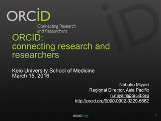 ORCID:
connecting research and
researchers
Keio University School of Medicine
March 15, 2016
Nobuko Miyairi
Regional Director, Asia Pacific
n.miyairi@orcid.org
http://orcid.org/0000-0002-3229-5662
orcid.org 1
 
