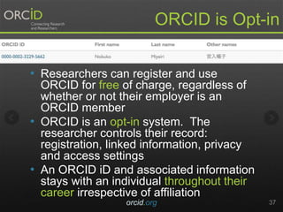 • Researchers can register and use
ORCID for free of charge, regardless of
whether or not their employer is an
ORCID member
• ORCID is an opt-in system. The
researcher controls their record:
registration, linked information, privacy
and access settings
• An ORCID iD and associated information
stays with an individual throughout their
career irrespective of affiliation
orcid.org 37
ORCID is Opt-in
 