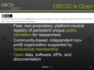 ORCID is Open
• Free, non-proprietary, platform-neutral
registry of persistent unique public
identifiers for researchers
• Community-based, independent non-
profit organization supported by
institutional membership
• Open data, software, APIs, and
documentation
orcid.org 38
 