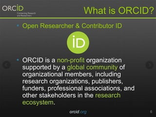 • Open Researcher & Contributor ID
• ORCID is a non-profit organization
supported by a global community of
organizational members, including
research organizations, publishers,
funders, professional associations, and
other stakeholders in the research
ecosystem.
orcid.org 6
What is ORCID?
 