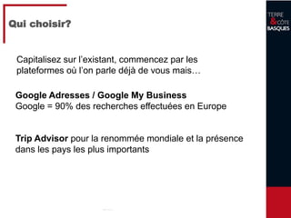 11
Qui choisir?
Google Adresses / Google My Business
Google = 90% des recherches effectuées en Europe
Trip Advisor pour la renommée mondiale et la présence
dans les pays les plus importants
Capitalisez sur l’existant, commencez par les
plateformes où l’on parle déjà de vous mais…
 