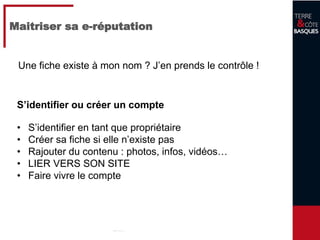 12
Maitriser sa e-réputation
S’identifier ou créer un compte
• S’identifier en tant que propriétaire
• Créer sa fiche si elle n’existe pas
• Rajouter du contenu : photos, infos, vidéos…
• LIER VERS SON SITE
• Faire vivre le compte
Une fiche existe à mon nom ? J’en prends le contrôle !
 