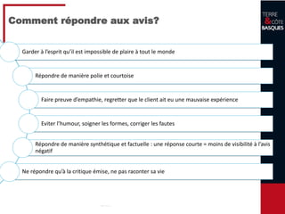 20
Comment répondre aux avis?
Garder à l’esprit qu’il est impossible de plaire à tout le monde
Répondre de manière polie et courtoise
Faire preuve d’empathie, regretter que le client ait eu une mauvaise expérience
Eviter l’humour, soigner les formes, corriger les fautes
Répondre de manière synthétique et factuelle : une réponse courte = moins de visibilité à l’avis
négatif
Ne répondre qu’à la critique émise, ne pas raconter sa vie
 