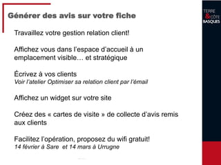 24
Générer des avis sur votre fiche
Travaillez votre gestion relation client!
Affichez vous dans l’espace d’accueil à un
emplacement visible… et stratégique
Écrivez à vos clients
Voir l’atelier Optimiser sa relation client par l’émail
Affichez un widget sur votre site
Créez des « cartes de visite » de collecte d’avis remis
aux clients
Facilitez l’opération, proposez du wifi gratuit!
14 février à Sare et 14 mars à Urrugne
 