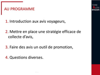 3
AU PROGRAMME
1. Introduction aux avis voyageurs,
2. Mettre en place une stratégie efficace de
collecte d’avis,
3. Faire des avis un outil de promotion,
4. Questions diverses.
 