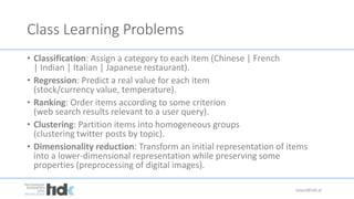 Class Learning Problems
• Classification: Assign a category to each item (Chinese | French
| Indian | Italian | Japanese restaurant).
• Regression: Predict a real value for each item
(stock/currency value, temperature).
• Ranking: Order items according to some criterion
(web search results relevant to a user query).
• Clustering: Partition items into homogeneous groups
(clustering twitter posts by topic).
• Dimensionality reduction: Transform an initial representation of items
into a lower-dimensional representation while preserving some
properties (preprocessing of digital images).
lukasz@tidk.pl
 