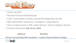 • 16-18 maj 2016
• Wrocław Centrum Konferencyjne
• 3 dni, 6 warsztatów, 4 ścieżki, ponad 30 prelegentów, 50 sesji
• 600 uczestników + sponsorzy + prelegenci + organizatorzy
• Goście między innymi z USA, Anglii, Niemiec, Ukrainy, Bułgarii, Słoweni
• Premiera techniczna SQL Server 2016
sqlday.pl @sqlday
lukasz@tidk.pl
W tym warsztat Big Data Analytics – Łukasz Grala & Marcin Szeliga
 