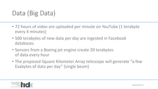Data (Big Data)
• 72 hours of video are uploaded per minute on YouTube (1 terabyte
every 4 minutes)
• 500 terabytes of new data per day are ingested in Facebook
databases
• Sensors from a Boeing jet engine create 20 terabytes
of data every hour
• The proposed Square Kilometer Array telescope will generate “a few
Exabytes of data per day” (single beam)
lukasz@tidk.pl
 