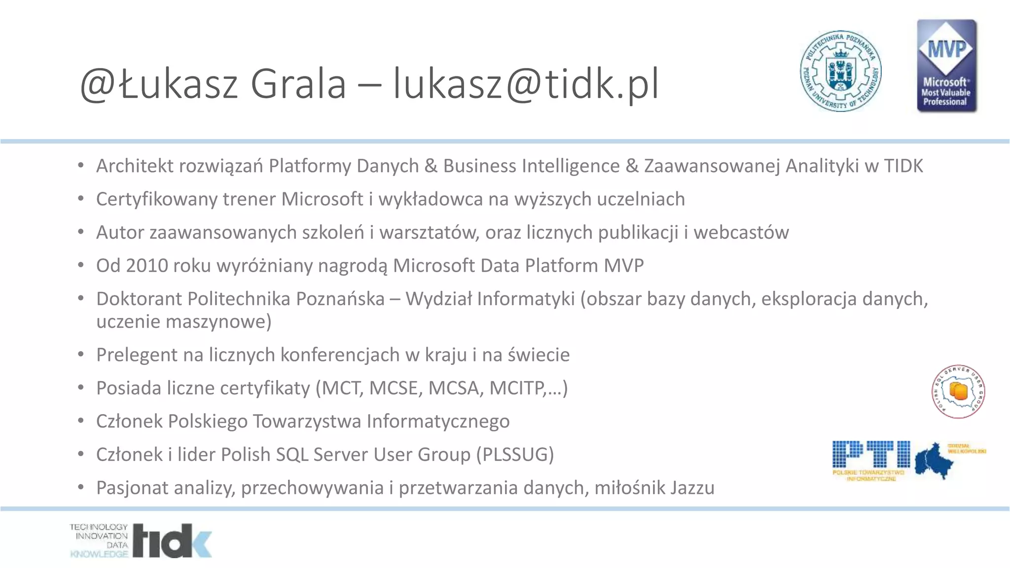 @Łukasz Grala – lukasz@tidk.pl
• Architekt rozwiązań Platformy Danych & Business Intelligence & Zaawansowanej Analityki w TIDK
• Certyfikowany trener Microsoft i wykładowca na wyższych uczelniach
• Autor zaawansowanych szkoleń i warsztatów, oraz licznych publikacji i webcastów
• Od 2010 roku wyróżniany nagrodą Microsoft Data Platform MVP
• Doktorant Politechnika Poznańska – Wydział Informatyki (obszar bazy danych, eksploracja danych,
uczenie maszynowe)
• Prelegent na licznych konferencjach w kraju i na świecie
• Posiada liczne certyfikaty (MCT, MCSE, MCSA, MCITP,…)
• Członek Polskiego Towarzystwa Informatycznego
• Członek i lider Polish SQL Server User Group (PLSSUG)
• Pasjonat analizy, przechowywania i przetwarzania danych, miłośnik Jazzu
 