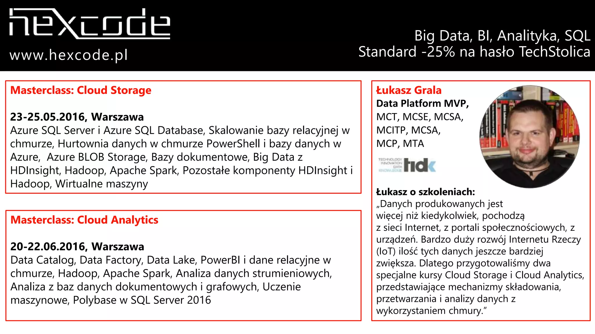 Masterclass: Cloud Storage
23-25.05.2016, Warszawa
Azure SQL Server i Azure SQL Database, Skalowanie bazy relacyjnej w
chmurze, Hurtownia danych w chmurze PowerShell i bazy danych w
Azure, Azure BLOB Storage, Bazy dokumentowe, Big Data z
HDInsight, Hadoop, Apache Spark, Pozostałe komponenty HDInsight i
Hadoop, Wirtualne maszyny
Masterclass: Cloud Analytics
20-22.06.2016, Warszawa
Data Catalog, Data Factory, Data Lake, PowerBI i dane relacyjne w
chmurze, Hadoop, Apache Spark, Analiza danych strumieniowych,
Analiza z baz danych dokumentowych i grafowych, Uczenie
maszynowe, Polybase w SQL Server 2016
Łukasz Grala
Data Platform MVP,
MCT, MCSE, MCSA,
MCITP, MCSA,
MCP, MTA
Łukasz o szkoleniach:
„Danych produkowanych jest
więcej niż kiedykolwiek, pochodzą
z sieci Internet, z portali społecznościowych, z
urządzeń. Bardzo duży rozwój Internetu Rzeczy
(IoT) ilość tych danych jeszcze bardziej
zwiększa. Dlatego przygotowaliśmy dwa
specjalne kursy Cloud Storage i Cloud Analytics,
przedstawiające mechanizmy składowania,
przetwarzania i analizy danych z
wykorzystaniem chmury.”
Big Data, BI, Analityka, SQL
Standard -25% na hasło TechStolicawww.hexcode.pl
 