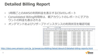 Detailed  Billing  Report
13	
•  1時間ごとのAWSの利利⽤用料料⾦金金を表⽰示するCSVのレポート
•  Consolidated  Billing利利⽤用時は、親アカウントのレポートに⼦子アカ
ウントの料料⾦...