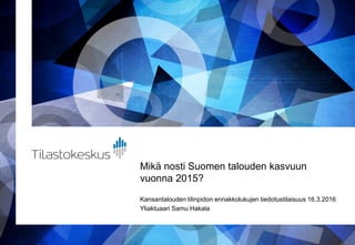 Mikä nosti Suomen talouden kasvuun
vuonna 2015?
Kansantalouden tilinpidon ennakkolukujen tiedotustilaisuus 16.3.2016
Yliaktuaari Samu Hakala
 