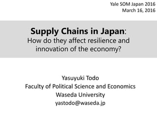 Supply Chains in Japan:
How do they affect resilience and
innovation of the economy?
Yasuyuki Todo
Faculty of Political Science and Economics
Waseda University
yastodo@waseda.jp
Yale SOM Japan 2016
March 16, 2016
 