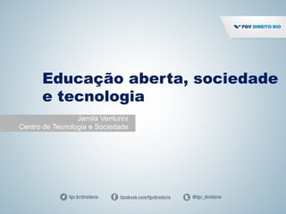 Educação aberta, sociedade
e tecnologia
Jamila Venturini
Centro de Tecnologia e Sociedade
 