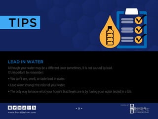 www.buckﬁrelaw.com
www.buckﬁrelaw.com
Courtesy of:
• 26 •
www.buckﬁrelaw.com
TIPS
Although your water may be a different color sometimes, it is not caused by lead.
It’s important to remember:
• You can’t see, smell, or taste lead in water.
• Lead won’t change the color of your water.
• The only way to know what your home’s lead levels are is by having your water tested in a lab.
LEAD IN WATER
 