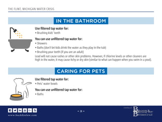 www.buckﬁrelaw.com
www.buckﬁrelaw.com
Courtesy of:
• 28 •
www.buckﬁrelaw.com
THE FLINT, MICHIGAN WATER CRISIS
IN THE BATHROOM
CARING FOR PETS
Use ﬁltered tap water for:
• Brushing kids’ teeth
You can use unﬁltered tap water for:
• Showers
• Baths (don’t let kids drink the water as they play in the tub)
• Brushing your teeth (if you are an adult)
Lead will not cause rashes or other skin problems. However, if chlorine levels or other cleaners are
high in the water, it may cause itchy or dry skin (similar to what can happen when you swim in a pool).
Use ﬁltered tap water for:
• Pets’ water bowls
You can use unﬁltered tap water for:
• Baths
 