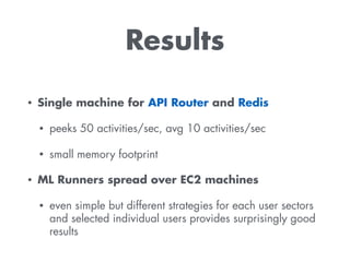 Results
• Single machine for API Router and Redis
• peeks 50 activities/sec, avg 10 activities/sec
• small memory footprint
• ML Runners spread over EC2 machines
• even simple but different strategies for each user sectors
and selected individual users provides surprisingly good
results
 