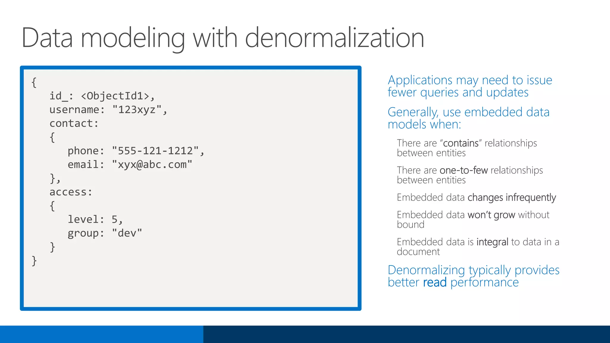 {
id_: <ObjectId1>,
username: "123xyz",
contact:
{
phone: "555-121-1212",
email: "xyx@abc.com"
},
access:
{
level: 5,
group: "dev"
}
}
Applications may need to issue
fewer queries and updates
Generally, use embedded data
models when:
There are “contains” relationships
between entities
There are one-to-few relationships
between entities
Embedded data changes infrequently
Embedded data won’t grow without
bound
Embedded data is integral to data in a
document
Denormalizing typically provides
better read performance
Data modeling with denormalization
 