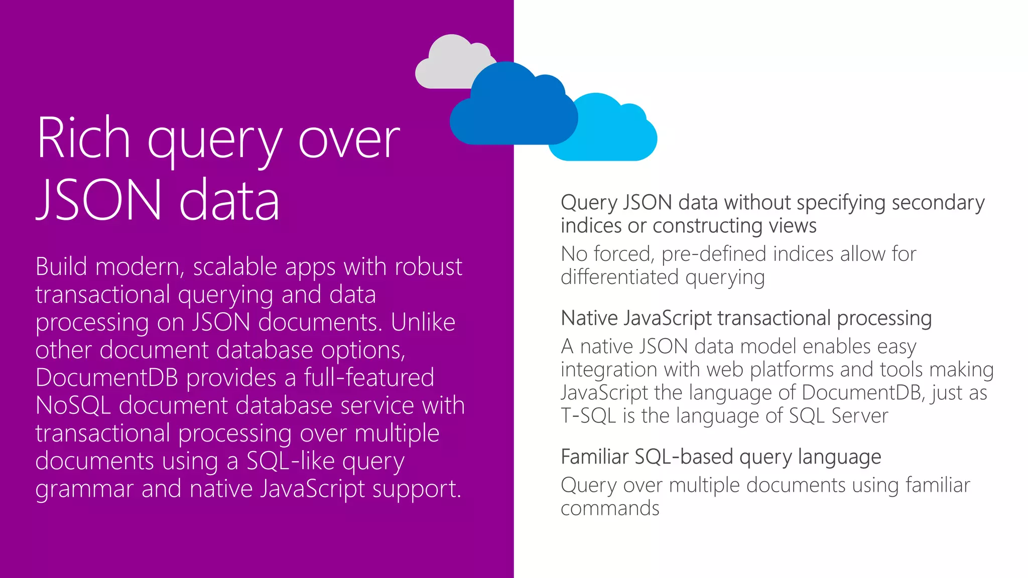 Rich query over
JSON data
No forced, pre-defined indices allow for
differentiated queryingBuild modern, scalable apps with robust
transactional querying and data
processing on JSON documents. Unlike
other document database options,
DocumentDB provides a full-featured
NoSQL document database service with
transactional processing over multiple
documents using a SQL-like query
grammar and native JavaScript support.
 