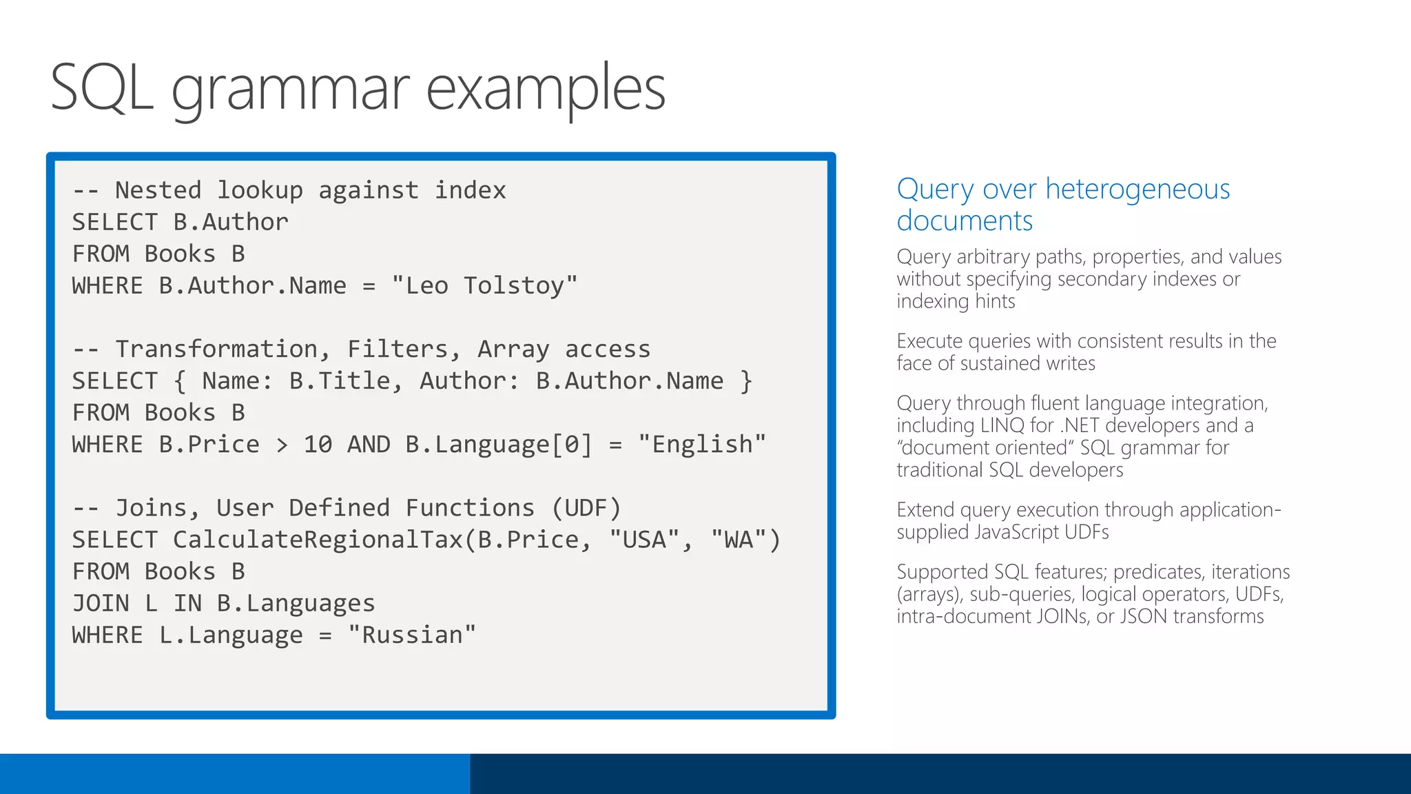 -- Nested lookup against index
SELECT B.Author
FROM Books B
WHERE B.Author.Name = "Leo Tolstoy"
-- Transformation, Filters, Array access
SELECT { Name: B.Title, Author: B.Author.Name }
FROM Books B
WHERE B.Price > 10 AND B.Language[0] = "English"
-- Joins, User Defined Functions (UDF)
SELECT CalculateRegionalTax(B.Price, "USA", "WA")
FROM Books B
JOIN L IN B.Languages
WHERE L.Language = "Russian"
Query over heterogeneous
documents
Query arbitrary paths, properties, and values
without specifying secondary indexes or
indexing hints
Execute queries with consistent results in the
face of sustained writes
Query through fluent language integration,
including LINQ for .NET developers and a
“document oriented“ SQL grammar for
traditional SQL developers
Extend query execution through application-
supplied JavaScript UDFs
Supported SQL features; predicates, iterations
(arrays), sub-queries, logical operators, UDFs,
intra-document JOINs, or JSON transforms
SQL grammar examples
 
