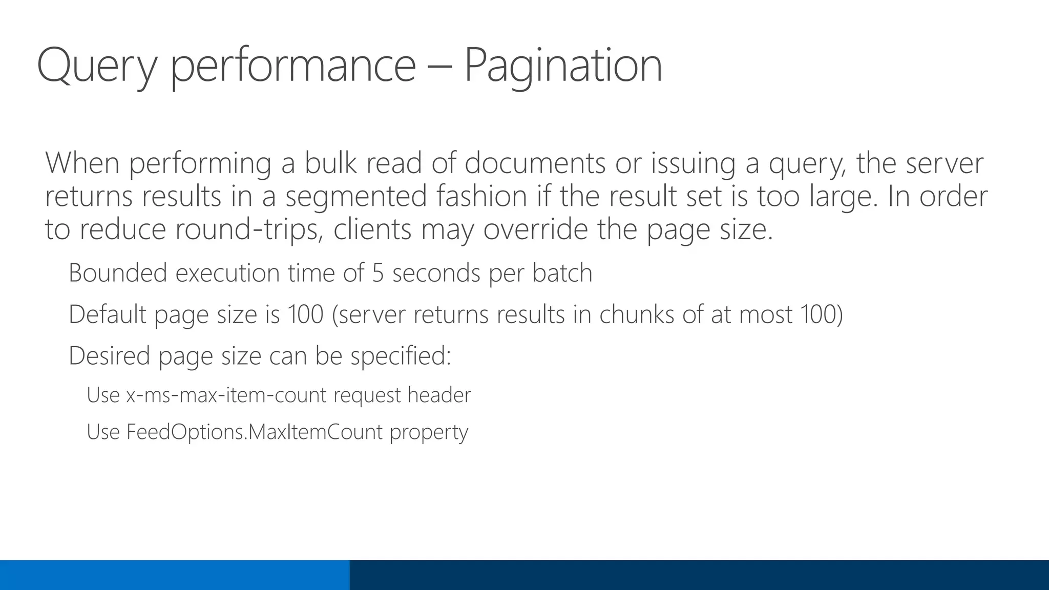 Query performance – Pagination
When performing a bulk read of documents or issuing a query, the server
returns results in a segmented fashion if the result set is too large. In order
to reduce round-trips, clients may override the page size.
Bounded execution time of 5 seconds per batch
Default page size is 100 (server returns results in chunks of at most 100)
Desired page size can be specified:
Use x-ms-max-item-count request header
Use FeedOptions.MaxItemCount property
 