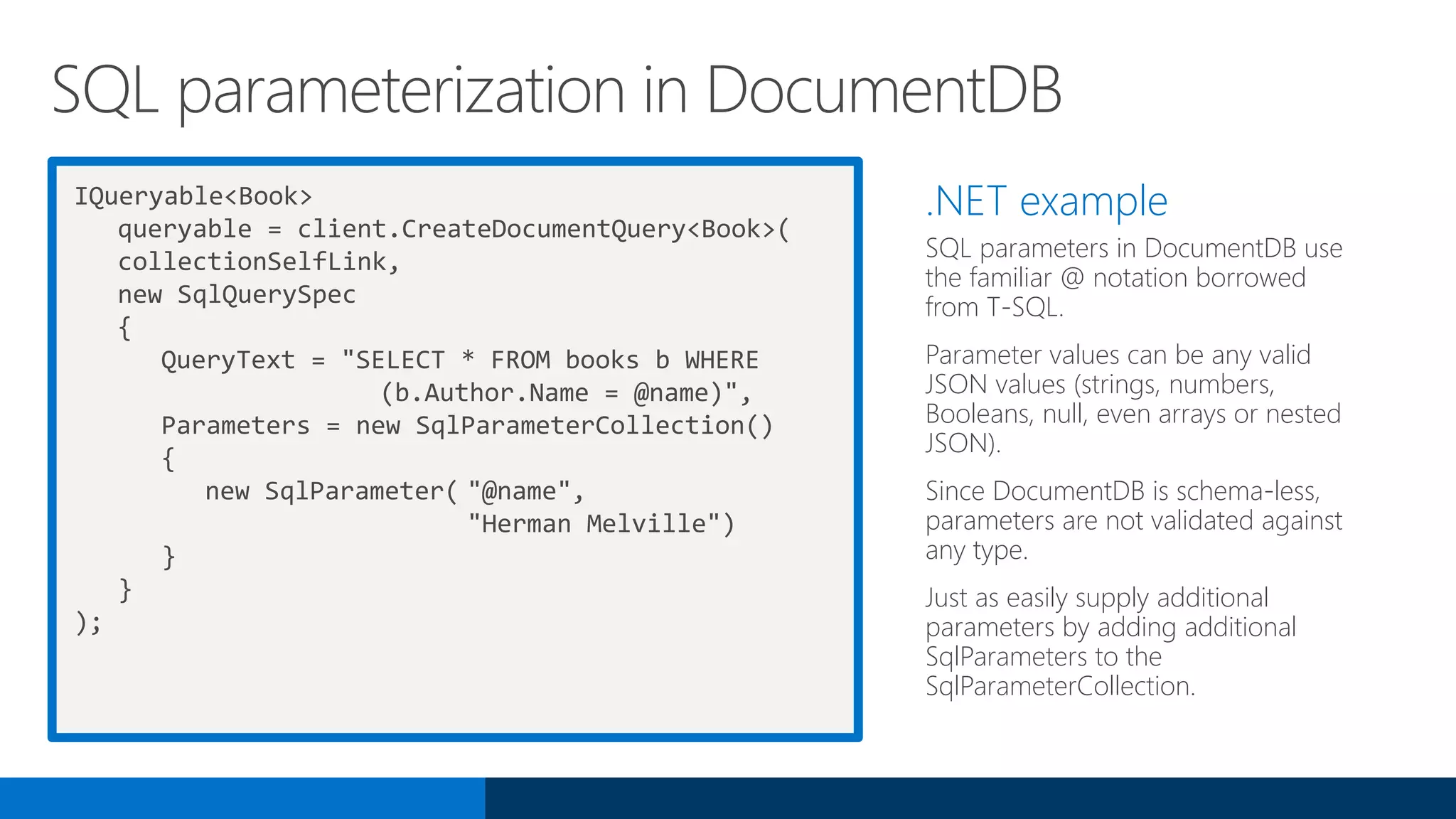 IQueryable<Book>
queryable = client.CreateDocumentQuery<Book>(
collectionSelfLink,
new SqlQuerySpec
{
QueryText = "SELECT * FROM books b WHERE
(b.Author.Name = @name)",
Parameters = new SqlParameterCollection()
{
new SqlParameter( "@name",
"Herman Melville")
}
}
);
.NET example
SQL parameters in DocumentDB use
the familiar @ notation borrowed
from T-SQL.
Parameter values can be any valid
JSON values (strings, numbers,
Booleans, null, even arrays or nested
JSON).
Since DocumentDB is schema-less,
parameters are not validated against
any type.
Just as easily supply additional
parameters by adding additional
SqlParameters to the
SqlParameterCollection.
SQL parameterization in DocumentDB
 