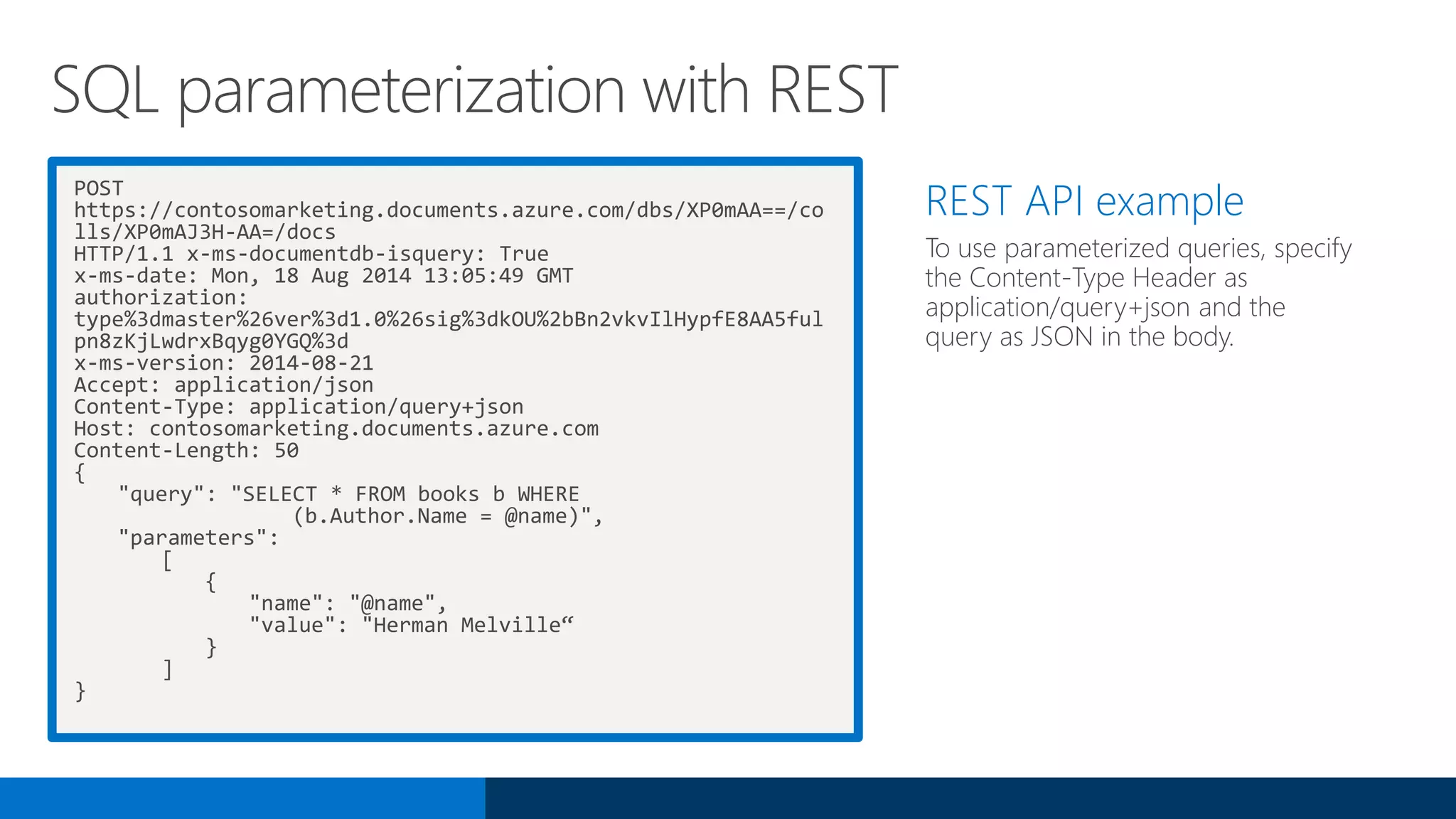 POST
https://contosomarketing.documents.azure.com/dbs/XP0mAA==/co
lls/XP0mAJ3H-AA=/docs
HTTP/1.1 x-ms-documentdb-isquery: True
x-ms-date: Mon, 18 Aug 2014 13:05:49 GMT
authorization:
type%3dmaster%26ver%3d1.0%26sig%3dkOU%2bBn2vkvIlHypfE8AA5ful
pn8zKjLwdrxBqyg0YGQ%3d
x-ms-version: 2014-08-21
Accept: application/json
Content-Type: application/query+json
Host: contosomarketing.documents.azure.com
Content-Length: 50
{
"query": "SELECT * FROM books b WHERE
(b.Author.Name = @name)",
"parameters":
[
{
"name": "@name",
"value": "Herman Melville“
}
]
}
REST API example
To use parameterized queries, specify
the Content-Type Header as
application/query+json and the
query as JSON in the body.
SQL parameterization with REST
 