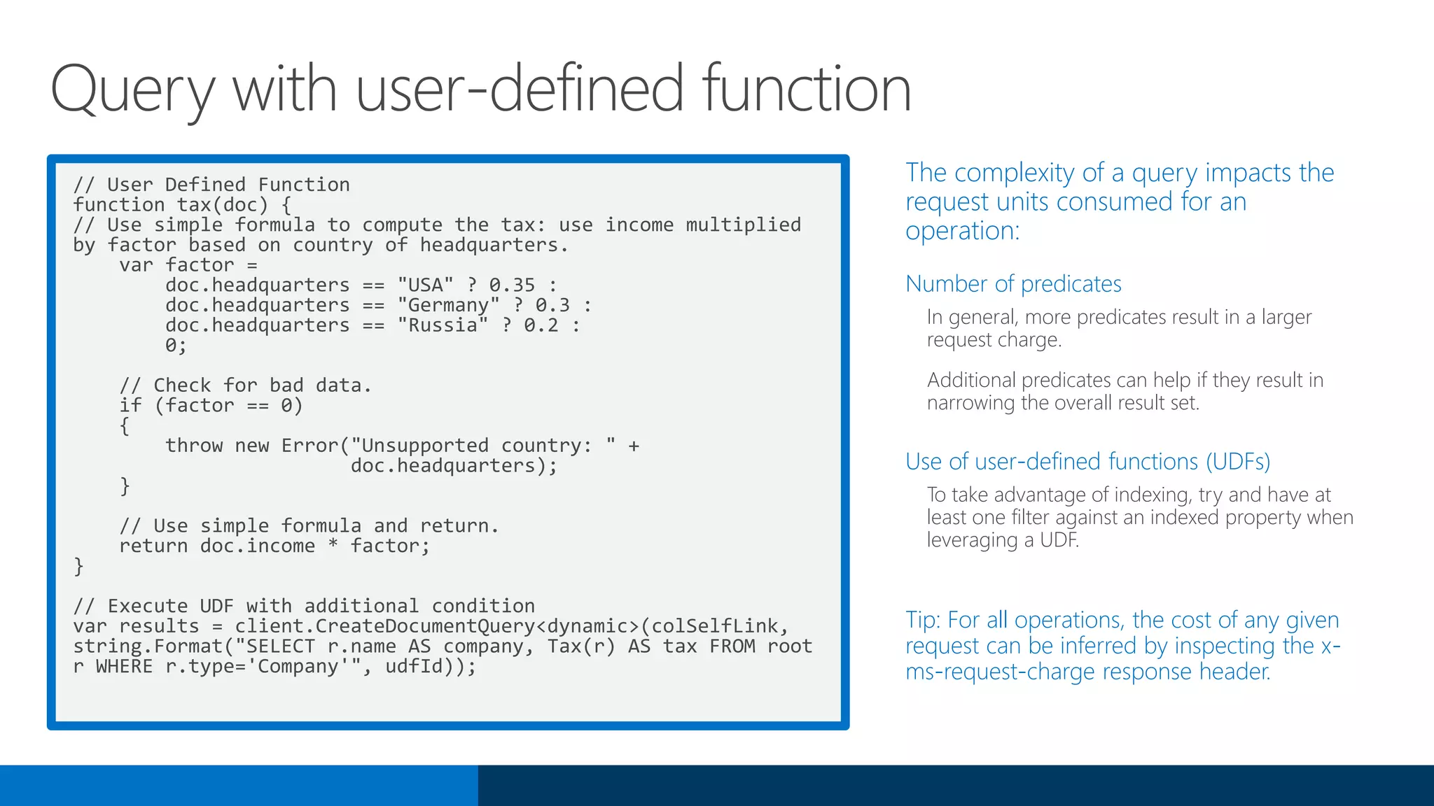 // User Defined Function
function tax(doc) {
// Use simple formula to compute the tax: use income multiplied
by factor based on country of headquarters.
var factor =
doc.headquarters == "USA" ? 0.35 :
doc.headquarters == "Germany" ? 0.3 :
doc.headquarters == "Russia" ? 0.2 :
0;
// Check for bad data.
if (factor == 0)
{
throw new Error("Unsupported country: " +
doc.headquarters);
}
// Use simple formula and return.
return doc.income * factor;
}
// Execute UDF with additional condition
var results = client.CreateDocumentQuery<dynamic>(colSelfLink,
string.Format("SELECT r.name AS company, Tax(r) AS tax FROM root
r WHERE r.type='Company'", udfId));
The complexity of a query impacts the
request units consumed for an
operation:
Number of predicates
In general, more predicates result in a larger
request charge.
Additional predicates can help if they result in
narrowing the overall result set.
Use of user-defined functions (UDFs)
To take advantage of indexing, try and have at
least one filter against an indexed property when
leveraging a UDF.
Tip: For all operations, the cost of any given
request can be inferred by inspecting the x-
ms-request-charge response header.
Query with user-defined function
 