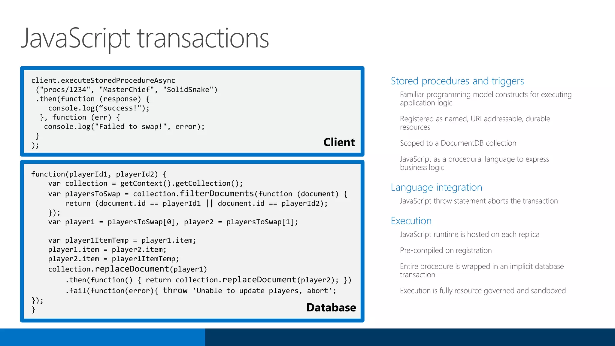 client.executeStoredProcedureAsync
("procs/1234", "MasterChief", "SolidSnake")
.then(function (response) {
console.log(“success!");
}, function (err) {
console.log("Failed to swap!", error);
}
);
Stored procedures and triggers
Familiar programming model constructs for executing
application logic
Registered as named, URI addressable, durable
resources
Scoped to a DocumentDB collection
JavaScript as a procedural language to express
business logic
Language integration
JavaScript throw statement aborts the transaction
Execution
JavaScript runtime is hosted on each replica
Pre-compiled on registration
Entire procedure is wrapped in an implicit database
transaction
Execution is fully resource governed and sandboxed
JavaScript transactions
function(playerId1, playerId2) {
var collection = getContext().getCollection();
var playersToSwap = collection.filterDocuments(function (document) {
return (document.id == playerId1 || document.id == playerId2);
});
var player1 = playersToSwap[0], player2 = playersToSwap[1];
var player1ItemTemp = player1.item;
player1.item = player2.item;
player2.item = player1ItemTemp;
collection.replaceDocument(player1)
.then(function() { return collection.replaceDocument(player2); })
.fail(function(error){ throw 'Unable to update players, abort';
});
}
Client
Database
 