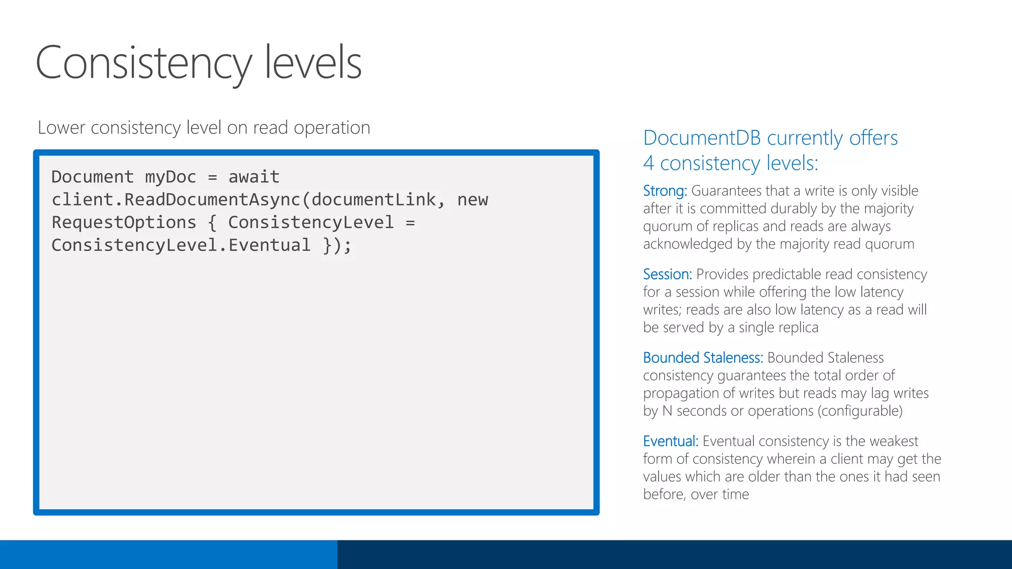 Document myDoc = await
client.ReadDocumentAsync(documentLink, new
RequestOptions { ConsistencyLevel =
ConsistencyLevel.Eventual });
DocumentDB currently offers
4 consistency levels:
Strong: Guarantees that a write is only visible
after it is committed durably by the majority
quorum of replicas and reads are always
acknowledged by the majority read quorum
Session: Provides predictable read consistency
for a session while offering the low latency
writes; reads are also low latency as a read will
be served by a single replica
Bounded Staleness: Bounded Staleness
consistency guarantees the total order of
propagation of writes but reads may lag writes
by N seconds or operations (configurable)
Eventual: Eventual consistency is the weakest
form of consistency wherein a client may get the
values which are older than the ones it had seen
before, over time
Consistency levels
Lower consistency level on read operation
 
