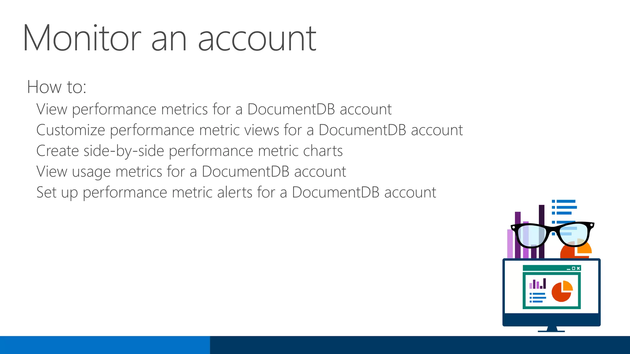 Monitor an account
How to:
View performance metrics for a DocumentDB account
Customize performance metric views for a DocumentDB account
Create side-by-side performance metric charts
View usage metrics for a DocumentDB account
Set up performance metric alerts for a DocumentDB account
 
