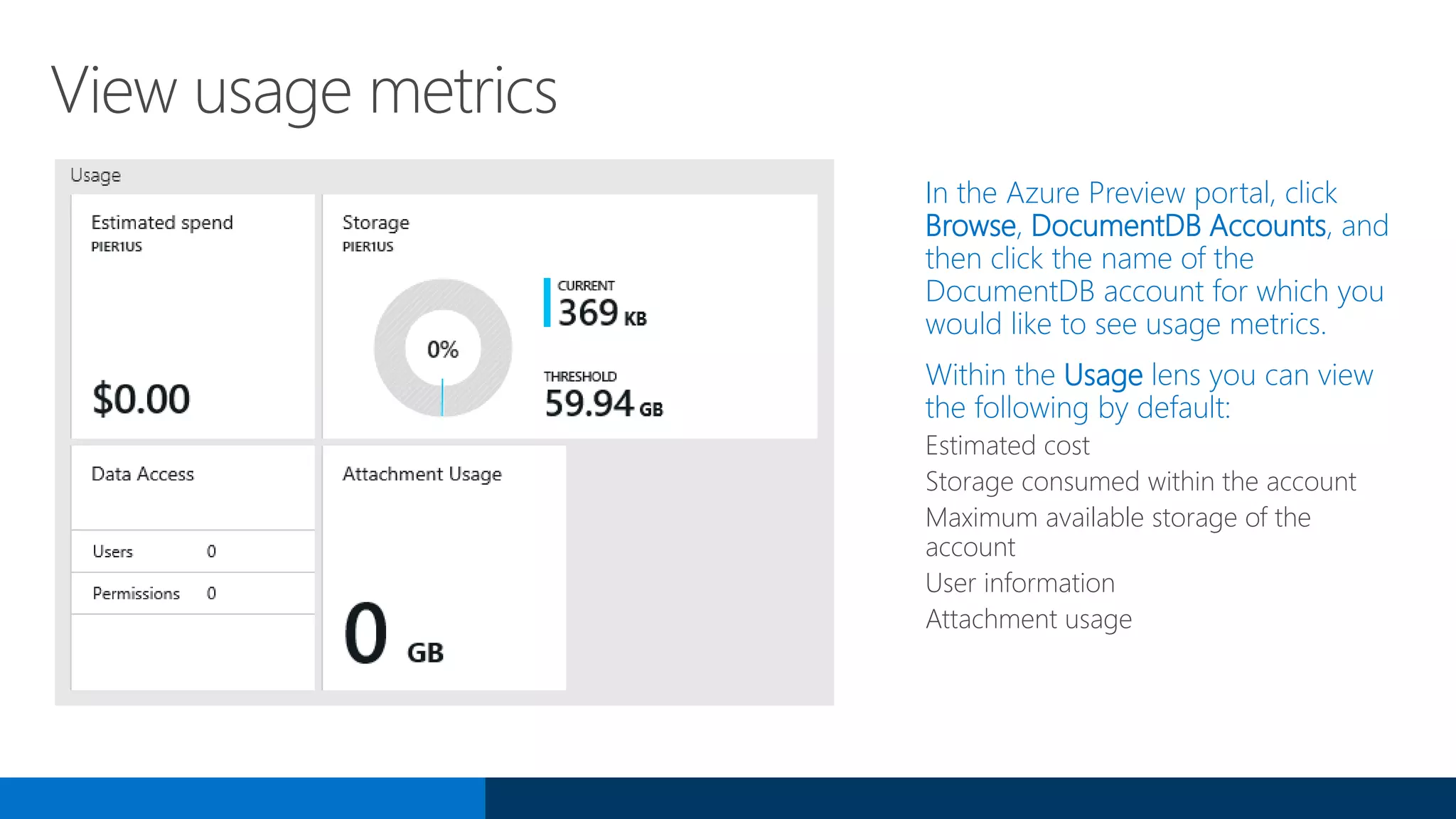View usage metrics
In the Azure Preview portal, click
Browse, DocumentDB Accounts, and
then click the name of the
DocumentDB account for which you
would like to see usage metrics.
Within the Usage lens you can view
the following by default:
Estimated cost
Storage consumed within the account
Maximum available storage of the
account
User information
Attachment usage
 