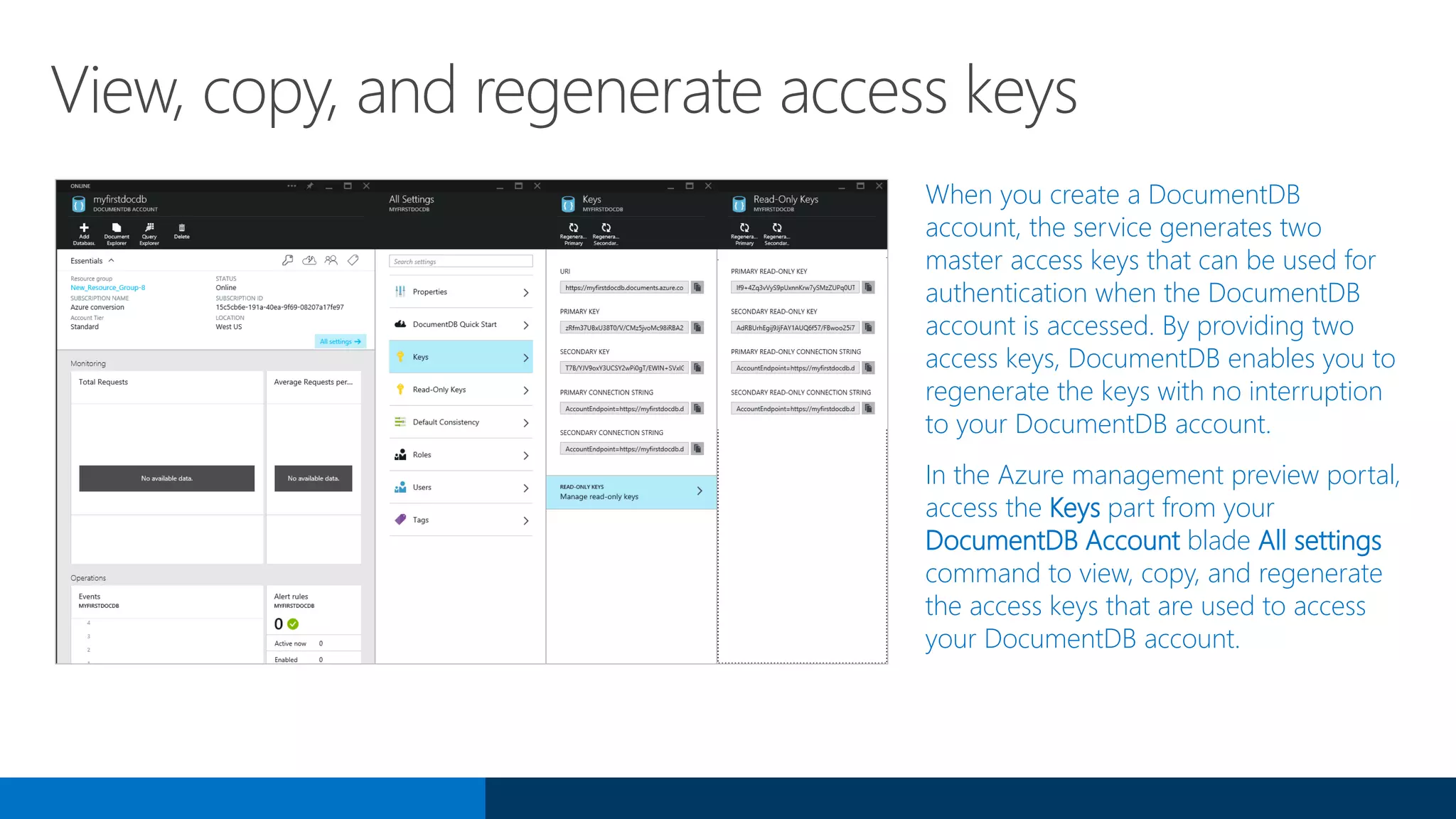 View, copy, and regenerate access keys
When you create a DocumentDB
account, the service generates two
master access keys that can be used for
authentication when the DocumentDB
account is accessed. By providing two
access keys, DocumentDB enables you to
regenerate the keys with no interruption
to your DocumentDB account.
In the Azure management preview portal,
access the Keys part from your
DocumentDB Account blade All settings
command to view, copy, and regenerate
the access keys that are used to access
your DocumentDB account.
 
