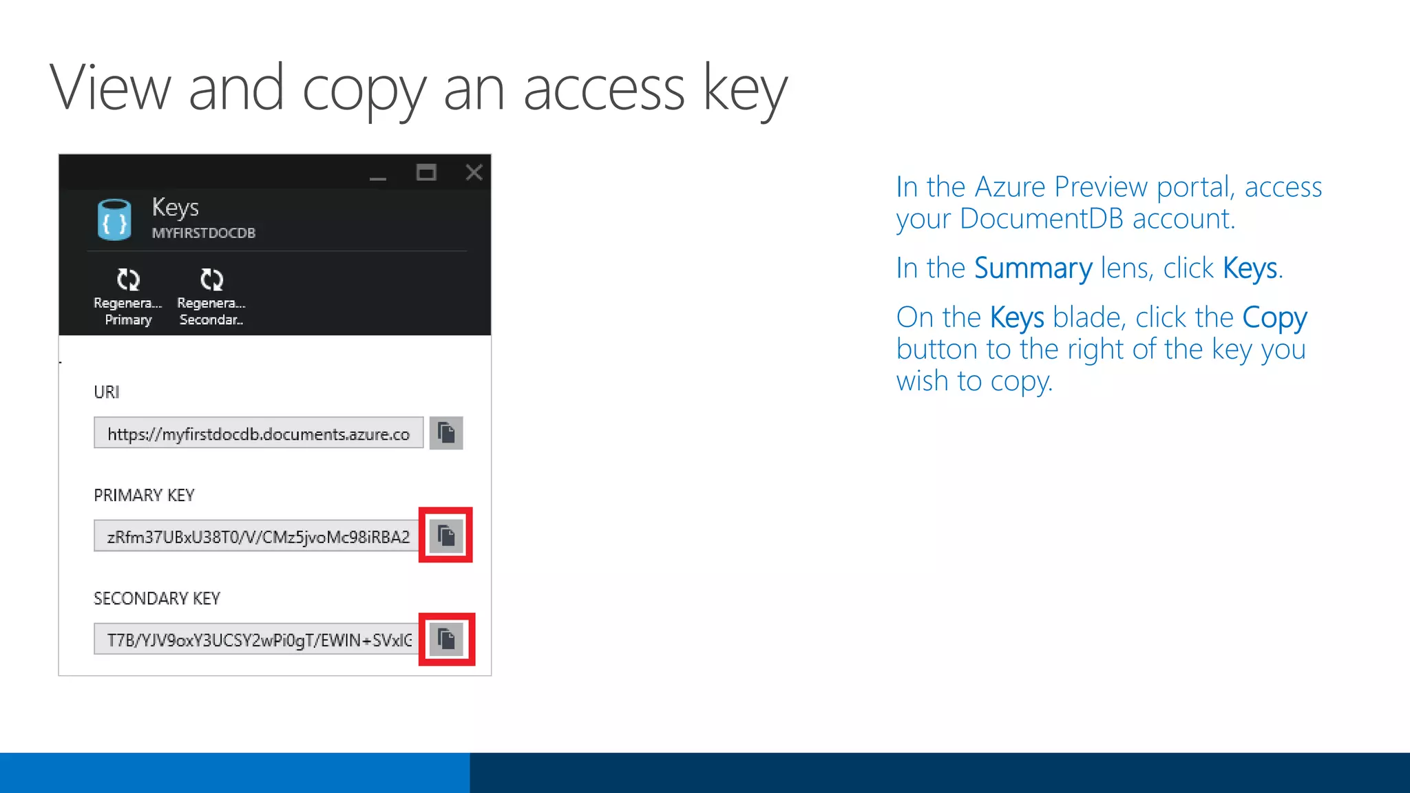 View and copy an access key
In the Azure Preview portal, access
your DocumentDB account.
In the Summary lens, click Keys.
On the Keys blade, click the Copy
button to the right of the key you
wish to copy.
 